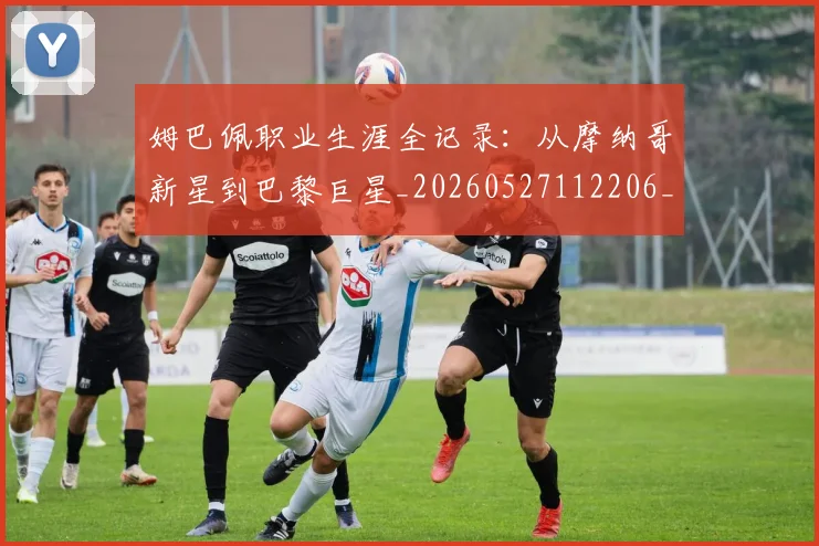 姆巴佩职业生涯全记录：从摩纳哥新星到巴黎巨星_20260527112206_20260609132835