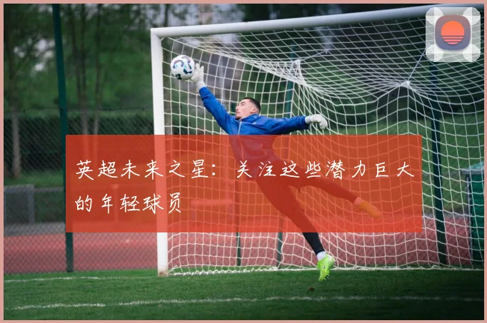 英超未来之星:关注这些潜力巨大的年轻球员