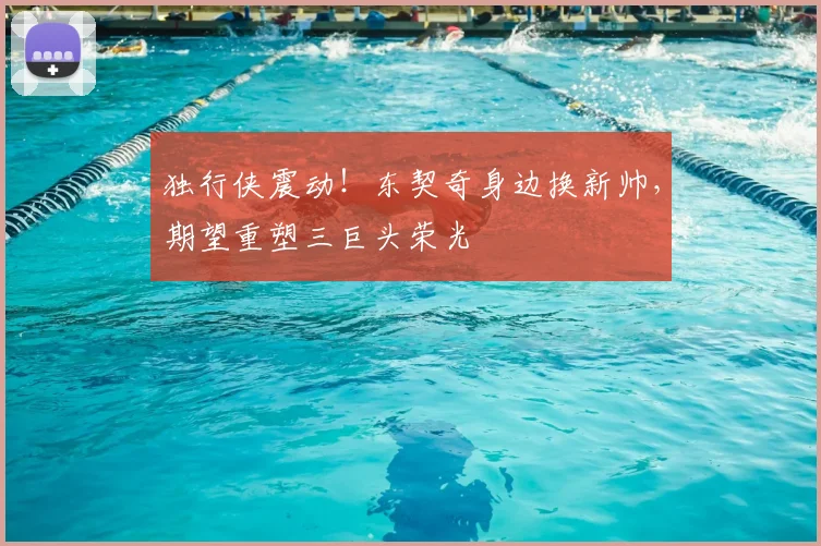 独行侠震动！东契奇身边换新帅，期望重塑三巨头荣光