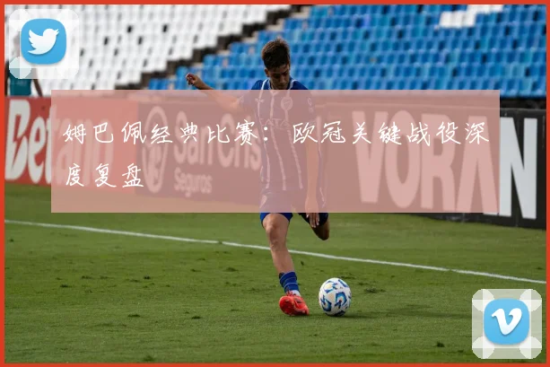 姆巴佩经典比赛:欧冠关键战役深度复盘