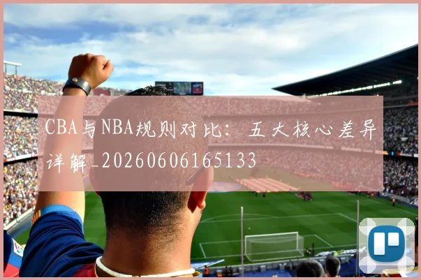 CBA与NBA规则对比:五大核心差异详解_20260606165133