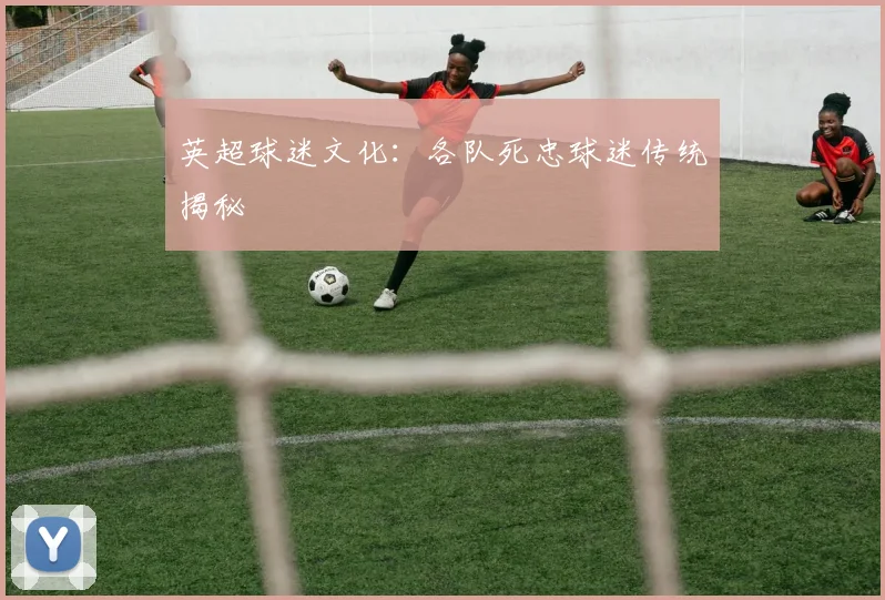 英超球迷文化:各队死忠球迷传统揭秘