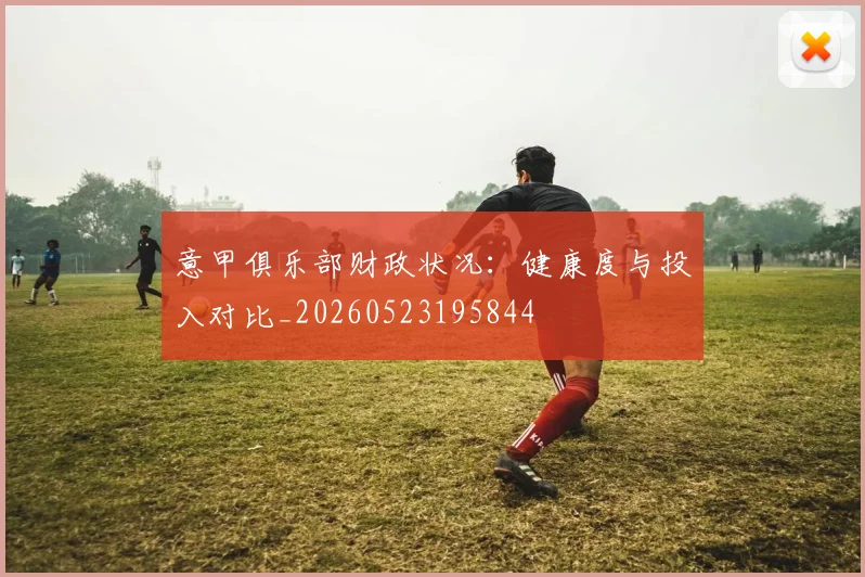意甲俱乐部财政状况：健康度与投入对比_20260523195844