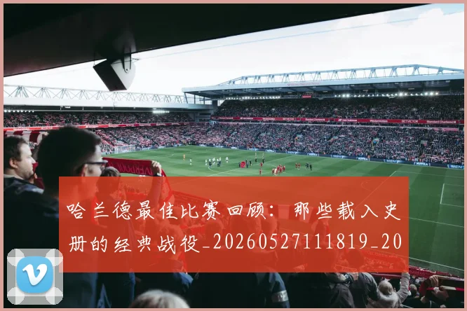 哈兰德最佳比赛回顾：那些载入史册的经典战役_20260527111819_20260608142753
